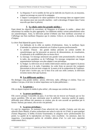 Résumé de Théorie et Guide de Travaux Pratiques                    Marketing


       •    La fréquence F est le nombre de fois qu’un individu (ou foyers) est, en moyenne,
            exposé au message au cours de la campagne.
       •    L’impact I correspond à la valeur qualitative d’un message dans un support (ainsi
            une annonce pour une nouvelle machine - outil a davantage d’impact dans l’usine
            nouvelle que dans le pèlerin).

                     2. Le choix entre les grands médias :
Etant donné les objectifs de couverture, de fréquence et d’impact, le média – planer doit
sélectionner les médias les plus appropriés. Les différents médias varient naturellement selon
ses caractéristiques. Ainsi, la télévision permet d’obtenir une bien meilleure couverture et
l’affichage une bien meilleure fréquence que le cinéma. Celui-ci, en revanche, a davantage
d’impact.

Le choix final dépend de quatre facteurs :
       • Les habitudes de la cible en matière d’information. Ainsi, la meilleure façon
           d’atteindre les acheteurs industriels est d’utiliser la presse professionnelle.
       • Le produit. Chacun des grands médias présente un certain nombre de
           caractéristiques qui lui procurent un pouvoir de démonstration, de visualisation,
           d’explication et de crédibilité plus ou moins élevé.
       • Le message. Un message annoncent une grande vente promotionnelle a besoin de
           la radio, des quotidiens ou de l’affichage. Un message comportant une longue
           argumentation technique sera plus adapter à une périodique.
       • Le budget. La télévision est un média relativement onéreux par rapport à la presse
           périodique ou à la radio. Cependant, les coûts bruts ne peuvent être comparés
           directement et doivent tenir compte de la naute et de la composition de l’audience.
           Il peut ainsi s’avérer que, sur la base d’un coût aux mille contacts, la télévision
           revienne moins cher que la presse.

            B. Les différents médias :
On distingue cinq grande médias : presse, télévision, radio, affichage et cinéma. Tous ces
médias n’ont pas, et de loin, la même importance sur le plan publicitaire ;

            1. La presse :
Elle est depuis toujours le média le plus utilisé ; elle masque une extrême diversité :

            a. La presse quotidienne :
Elle couvre presque l’ensemble du pays, il est bien rare de trouver un Français qui ne lise
aucun quotidien. Elle est peu valorisante pour la publicité : mauvaise qualité de papier,
difficultés pour diffuser des annonces en couleur, peu de soin accordé au quotidien par le
lecteur. Surtout, par nature, elle est très vite périmée.

            b. La presse périodique :
Ce sont les magazines. Ils jouissent d’une sélectivité très variable. Certains sont très peu
sélectifs (Paris Match), d’autres recherchent une selon le style de vie (Vital), le sport pratiqué
(Tennis Magazine), le hobby (Cuisine Gourmande), la catégorie socio- professionnelle (Le
point). La qualité de la reproduction est bonne, voire excellente : les annonces, dans les
magazines, s’accompagnent parfois de véritables photos d’art. Le coût reste cependant
relativement élevé ;


   OFPPT / I.S.G.I               Elaborée par Mme TSOULI FAROUKH NEZHA                    Page   78
 