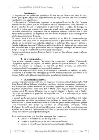 Résumé de Théorie et Guide de Travaux Pratiques                    Marketing


            c. Les magazines :
Le magazine est une publication périodique, le plus souvent illustrée qui traite de sujets
divers, grand public, techniques ou professionnels. Le magazine offre une bonne qualité de
reproduction pour les publicités.
Pour l’exportateur, l’utilisation des magazines est souvent problématique. En effet, l’absence
de magazines sur certains marchés ou le nombre excessif de magazines à faible couverture sur
d’autres marchés forcent les exportateurs à désinvestir dans ce média. En Europe, par
exemple, il existe des centaines de magazines grand public mais chacun d’eux a une
circulation très limitée en comparaison avec les magazines nationaux des Etats-Unis. A cause
de leur faible couverture, les magazines sont donc moins susceptibles d’être utilisés pour des
articles de consommation de masse.
Par contre, dans le cas de certains biens industriels ou de bien de consommation qui
s’adressent à une cible riche, les magazines techniques et professionnels peuvent s’avérer
adaptés car ils atteignent des audiences spécialisés et influentes. Dans des pays comme le
Canada, la Grande Bretagne, l’Allemagne et les Etats-Unis, les industriels investissent une
part importante des budgets publicitaires dans les magazines techniques et professionnels
malgré le fait qu’ils soient limités dans beaucoup d’autres pays.
Certains magazines de gestion (Business Week,…) sont lus dans plusieurs pays en plus de
celui d’origine.

           d. La presse spécialisée :
Dans certains industries comme l’agriculture, la construction, la chimie, l’automobile,
l’équipement agricole, les surgelés, les produits pharmaceutiques et médicaux, le métal, le
pétrole, le papier, les plastiques, le transport, et biens d’autres, les publications
professionnelles techniques occupent une grande importance.
L’accès à la presse spécialisée permet à une entreprise exportatrice de mobiliser un budget
raisonnable et d’atteindre une cible spécifique sur un marché particulier : les hommes et les
femmes d’affaires, les décideurs internationaux, les acheteurs internationaux.

            e. La presse internationale :
La presse internationale rassemble tous les magazines et journaux spécialisés (exemple : Wall
Street Journal, China Daily) ou généralistes publiés en plusieurs langues dans plusieurs pays
avec souvent des versions nationales ou régionales disponibles. De bonnes illustrations de
magazines internationaux sont d’une part le Marie-Claire, magazine féminin français qui
possède plus de 20 versions différentes pour ses marchés étrangers et d’autres part, le Readers
Digest qui atteint plus de 41 pays dans les langues locales. C’est le seul magazine qui ait une
telle pénétration !
Il apparaît que les exportateurs tendent à investir une part relativement faible de leur budget
publicitaire dans les médias internationaux, leur préférant les médias locaux. Pourtant budget
publicité dans la presse internationale dont le lectorat est généralement composé de groupes
socio-économiques plus élevés ou constitués en professionnels spécialisés, permet
d’influencer favorablement le climat local à l’égard de produits neufs. La presse internationale
a parfois un lectorat très étonnamment élevé ainsi qu’une excellente réputation en tant que
source d’information que les produits étrangers.

La presse internationale peut donc être appropriée dans certains cas :
      • Lorsque la presse locale n’est pas disponible ;
      • Lorsque la presse locale n’a pas une couverture suffisante ;
      • Lorsque la presse locale n’est pas suffisamment adaptée à la cible ;


   OFPPT / I.S.G.I             Elaborée par Mme TSOULI FAROUKH NEZHA                    Page   79
 