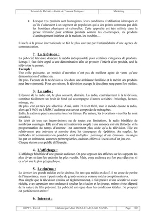 Résumé de Théorie et Guide de Travaux Pratiques                    Marketing


       •    Lorsque vos produits sont homogènes, leurs conditions d’utilisation identiques et
            qu’ils s’adressent à un segment de population qui a des points communs par delà
            les frontières physiques et culturelles. Cette approche est très utilisée dans la
            presse féminine pour certains produits comme les cosmétiques, les produits
            d’aménagement intérieur de la maison, les meubles…

L’accès à la presse internationale se fait le plus souvent par l’intermédiaire d’une agence de
communication.

            2. La télévision :
La publicité télévisée demeure le média indispensable pour certaines catégories de produits.
Lorsqu’il faut faire appel à une dénomination afin de prouver l’intérêt d’un produit, seul la
télévision le permet.
Exemple :
Une colle puissante, un produit d’entretien n’ont pas de meilleur agent de vente qu’une
démonstration d’utilisation.
De plus, l’écoute de la télévision a lieu dans une ambiance familiale et le mérite des produits
peut être commenté. Pour ces raisons, la télévision occupe le deuxième rang parmi les médias.

            3. La radio :
L’écoute de la radio est, le plus souvent, distraite. La radio, contrairement à la télévision,
constitue facilement un bruit de fond qui accompagne d’autres activités : bricolage, lecture,
ménage, etc.
De plus, elle est très peu sélective. Ainsi, entre 7h30 et 8h30, tout le monde écoute la radio,
alors qu’à 9h30 ou 15h30, l’audience est surtout composée de ménagères.
Enfin, la radio ne peut transmettre tous les thèmes. Par nature, les évocations visuelles lui sont
interdites.
En dépit de tous ces inconvénients ou de toutes ces limitations, la radio bénéficie de
nombreux avantages. Elle est d’une utilisation très souple : une annonce est vite élaborée et la
programmation du temps d’antenne est autrement plus aisée qu’à la télévision. Elle est
relativement peu onéreuse et autorise donc les campagnes de répétition. Au surplus, les
méthodes de communication possibles sont multiples : patronage d’une émission, messages
lus par un animateur, cassettes préenregistrées, cadeaux offerts à l’occasion d’un jeu, etc.
Chaque station a un public différencié.

            4. L’affichage :
L’affichage bénéficie d’une grande audience. On peut apposer des affiches sur les supports les
plus divers et dans les endroits les plus reculés. Mais, cette audience est fort peu sélective, si
ce n’est sur le plan géographique.

            5. Le cinéma :
Le dernier des grands médias est le cinéma. En tant que média exclusif, il ne cesse de perdre
de l’importance, mais il peut rendre de grands services comme média complémentaires.
Plus simple que la télévision (moins de réglementation), il fait preuve d’une sélectivité assez
réduite, avec cependant une tendance à toucher les citadins et les jeunes, même si tout dépend
de la nature du film présenté. La publicité est reçue dans les conditions idéales : le prospect
est parfaitement attentif.

            6. Internet :

   OFPPT / I.S.G.I               Elaborée par Mme TSOULI FAROUKH NEZHA                    Page   80
 