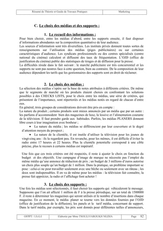 Résumé de Théorie et Guide de Travaux Pratiques                      Marketing




           C. Le choix des médias et des supports :

                     1. Le recueil des informations :
Pour bien choisir, entre les médias d’abord, entre les supports ensuite, il faut disposer
d’informations abondantes sur la composition quantitative de leur audience.
Les sources d’information sont très diversifiées. Les instituts privés donnent toutes sortes de
renseignements sur l’utilisation des médias (piges publicitaires) ou sur certaines
caractéristiques d’audience. Les syndicats professionnels ou des centres spécialisés (centre
national du cinéma) calculent et diffusent des taux de fréquentation. L’OJD (office de
justification du cinéma) publie des statistiques de tirages et de diffusion pour la presse.
La difficultés réside dans le fait suivant : le marché publicitaire est très concurrentiel et les
supports ne sont pas neutres face à cette question, bien au contraire. De la composition de leur
audience dépendent les tarifs que les gestionnaires des supports sont en droit de réclamer.


                     2. Le choix des médias :
La sélection des médias s’opère sur la base de notes attribuées à différents critères. De même
que le segments de marché où les produits étaient choisis en confrontant les solutions
possibles à des CHECKS LISTS, pour le choix entre les médias, une série de critères, qui
présentent de l’importance, sont répertoriés et les médias notés en regard de chacun d’entre
eux.
En général, trois groupes de considérations doivent être pris en compte :
La nature du produit ; certains produits sont mieux annoncés par un média que par un autre :
les parfums d’accommodent bien des magazines de luxe, la lessive et l’alimentation courante
de la télévision. Il faut prendre garde aux habitudes. Parfois, les médias PLANERS donnent
libre cours à leur imagination avec bonheur ;
        • La nature du média ; les médias se différencient par leur couverture et le degré
  d’attention moyen du prospect ;
        • La nature de la clientèle, il est inutile d’utiliser la télévision pour les jeunes de
  vingt-cinq ans : ils la regardent peu. En revanche, pour les mêmes, il est difficile d’éviter la
  radio entre 17 heures et 22 heures. Plus la clientèle potentielle correspond à une cible
  précise, plus le recours à certains médias est impératif.

 Une fois que ces trois critères ont été respectés, il reste à ajuster le choix en fonction du
 budget et des objectifs. Une campagne d’image de marque ne nécessite pas l’emploi du
 même média qu’une annonce de réduction de prix ; un budget de 3 millions d’euros autorise
 un choix plus souple qu’un budget de 1 million. Dans la pratique, un problème important se
 pose : celui-ci ne peut travailler seulement avec une bêche ou seulement avec un râteau ; les
 deux sont indispensables. Il en va de même pour les médias : la télévision fait connaître, la
 presse fait apprécier, la radio et l’affichage font acheter !

                     3. Le choix des supports :
Une fois les médias sont sélectionnés, il faut choisir les supports qui véhiculeront le message.
Supposons que l’on ait affecté 1 million de F à la presse périodique, sur un total de 1500000
F. il reste à déterminer les magazines qui seront utilisés et le nombre d’insertions dans chaque
magazine. En ce moment, le média- planer se tourne vers les données fournies par l’OJD
(office de justification de la diffusion), les panels et le tarif média, concernant de support.
Dans le tarif média, par exemple, les prix sont donnés pour différentes tailles d’annonceurs,

   OFPPT / I.S.G.I             Elaborée par Mme TSOULI FAROUKH NEZHA                      Page   82
 