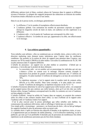 Résumé de Théorie et Guide de Travaux Pratiques                      Marketing


différentes options (noir et blanc, couleur), places de l’annonce dans le support et différents
niveaux d’insertion. La plupart des supports proposent des réductions en fonction du nombre
d’insertions totales effectuées au cours d’une année.

Dans le cas de la presse écrite, on distingue généralement :

    La diffusion. C’est le nombre d’exemplaires effectivement distribués.
    L’audience globale. Une estimation du nombre de personnes exposées au support
     (lorsqu’un magazine circule de main en main, son audience est très supérieure à sa
     diffusion).
    L’audience utile : c’est la partie de l’audience qui correspond à la cible visée.
    L’audience effective : le nombre de ceux qui, appartenant à la cible, ont effectivement
     vu le message.




                     4. Les critères quantitatifs :
Trois échelles sont utilisées ; elles ne conduisent pas un véritable choix, celui-ci relève de la
direction marketing mais donnent toutes indications pour l’opérer dans les meilleures
conditions. On assimile ici la notion de choix de support (une parution dans l’express, une
annonce sur TF1le mardi à 20h30) et le plan média c’est-à-dire la combinaison de 10, 20, 100
ou plus annonces dans X supports différents.
L’échelle de puissance : un support (ou un plan média) se caractérise d’abord par sa
puissance, c’est-à-dire par le produit de deux éléments :
        • La couverture utile : soi en nombre soit en pourcentage les individus qui ont une
            « chance » d’être en contrat avec le message. Prenons comme exemple le
            lancement d’un produit de grande consommation s’adressant aux 17 millions de
            ménagères. Un plan touchant 12 millions de ménagères a un taux de couverture de
            70%.
        • La répétition moyenne : c’est le rapport entre le nombre total de contacts utiles
            délivrés et la cible touchée. Dans notre exemple, si le plan média (en cumul)
            touche 72 millions de ménagères, la répétition moyenne est de 72/12 = 6.
L’échelle d’économie détermine le coût d’un support pour mille lecteurs utiles ; on comprend
qu’un support puisse être peu onéreux aux mille lecteurs, alors qu’il est très cher aux mille
lecteurs utiles, lorsque l’audience correspond mal à la cible. Le contraire est vrai si l’audience
est bien adaptée à la cible.
L’échelle d’affinité : lorsqu’on achète de l’espace dans un support, on acquiert des contacts
utiles (la cible) et des contacts inutiles (hors cible). Le taux d’affinité est le rapport entre
l’audience utile et l’audience totale d’un support.
  C’est le plus souvent pour la presse périodique que telles échelles sont établies. La
connaissance des audiences télévisions, radio et affichage n’atteint pas ces sommets.
Une simple grille « économique – puissance » ne fournit pas de choix ; elle ne fait qu’indiquer
les supports touchant le plus de personnes utiles au moins coût.
Le véritable choix s’opère en fonction des objectifs d’étendue et de répétition visées, et ceux-
ci n’appartiennent pas au domaine du média planning : c’est la direction marketing, ou de la
publicité, qui note qu’il est préférable d’atteindre peu de personnes de nombreuses fois (forte
répétition) ou de nombreuses personnes peu de fois (forte étendue).


   OFPPT / I.S.G.I             Elaborée par Mme TSOULI FAROUKH NEZHA                      Page   83
 