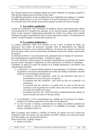 Résumé de Théorie et Guide de Travaux Pratiques                     Marketing


De l’objectif général de la campagne dépend du chiffre minimum de messages auxquels la
cible doit être exposée pour qu’un effet se fasse sentir.
Une difficulté particulière est due au phénomène de la duplication des audiences. L’auditeur
de RMC regarde France 2 le soir et lit l’Express, le Nouvel Economiste et le Provençal.
La couverture nette est le nombre de personnes exposées au moins une fois au message.

           5. Les critères qualitatifs :
Au-delà de la puissance et de l’économie, de nombreux facteurs interviennent pour définir
l’environnement de la réception des messages. Ils ne sont pas toujours quantifiables et sont
laissés le plus souvent à l’appréciation personnelle de l’expert. Ces critères sont la qualité
technique du support (quadrichromie bien ou mal acceptée par exemple), l’environnement du
contact, l’image du support, l’horaire dans la journée, etc.

           D. La création publicitaire :
La création publicitaire relève d’un domaine un peu à part. la plupart du temps, les
annonceurs sont écartés du processus s’écoulant entre la détermination des objectifs
publicitaires et l’annonce ou les annonces définitives. Ils peuvent être amenés à exercer des
choix de temps à autre, mais la création relève du domaine exclusif des cellules créatives dans
les agences.
Ici intervient le briefe. C’est un document écrit comportant toute la stratégie de l’annonceur –
des caractéristiques du marché au budget – et destiné à l’agence.
Il est très délicat de vouloir analyser ou découper rationnellement un processus de création
qui, par essence, fait appel à l’imagination, au non-conformisme, à l’intuition, à l’esthétique.
Cependant, on admet qu’à partir du moment où la stratégie publicitaire a été définie, trois
caractéristiques dominent :
      La promesse : il s’agit du bénéfice proposé au consommateur s’il se décide à acheter ;
         la promesse est de nature fonctionnelle (une crème plus fluide), d’utilisation (sécurité
         renforcée) ou psychologique (rester jeune).
             - La promesse doit être pertinente : basée sur une motivation forte pour le
                 consommateur ou sur un frein que l’on repousse.
             - La promesse doit être inexploitée : pour éviter de faire de la publicité à la
                 concurrence.
             - La promesse doit être exclusive : la qualité mise en avant ne doit pas être
                 commune à tout les produits de la même classe mais doit au contraire donner
                 une raison de le préférer aux autres.
             - La promesse doit être vrai : inutile de mentir, la publicité peut faire acheter un
                 mauvais produit mais elle ne le fera pas racheté.

    La justification : c’est la caractéristique qui explique que la promesse est certaine ;
     présence d’un airbag, composition de la crème avec du liposome.
    Le ton et le style : l’annonce se déroule dans un climat, une ambiance générale qui
     doivent renforcer le pouvoir d’attraction et la crédibilité du message : élégance,
     humour, technique, beauté, etc.

Dans la pratique, pour stimuler et canaliser la création, les agences ont mis au point des
documents d’aide à la création, des copy platform ou COPY strategy. On y trouve des cadres
qu’il faut remplir, avec des questions diverses :
Quels sont les faits : produits, marque ?
    ♦ Quelle est la cible ?

   OFPPT / I.S.G.I             Elaborée par Mme TSOULI FAROUKH NEZHA                     Page   84
 