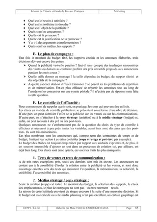 Résumé de Théorie et Guide de Travaux Pratiques                    Marketing


   ♦   Quel est le besoin à satisfaire ?
   ♦   Quel est le problème à résoudre ?
   ♦   Quel est l’objet de la publicité ?
   ♦   Quels sont les concurrents ?
   ♦   Quelle est la promesse ?
   ♦   Quelle est la justification de la promesse ?
   ♦   Y a-t-il des arguments complémentaires ?
   ♦   Quels sont les médias, les supports ?

           E. Le plan de campagne :
Une fois le montant du budget fixé, les supports choisis et les annonces élaborées, trois
décisions doivent encore être prises :
    Quand la publicité va-t-elle paraître ? faut-il tenir compte des tendances saisonnières
       des ventes ou doit-on au contraire profiter des prix attractifs proposés aux annonceurs
       pendant les mois creux ?
    Quelle taille donner au message ? la taille dépendra du budget, du support choisi et
       des objectifs de la campagne ?
    A quelle cadence doit-on diffuser l’annonce ? se posent ici les problèmes de répétition
       et de mémorisation. Est-ce plus efficace de répartir les annonces tout au long de
       l’année ou les concentrer sur une courte période ? il n’existe pas de réponse toute faite
       à cette question.

           F. Le contrôle de l’efficacité :
Nous contenterons de rappeler quels sont, en pratique, les tests qui peuvent être utilisés.
Les choix en matière de contrôle publicitaire se présentent sous forme d’un arbre de décision.
D’une part, on peut contrôler l’effet de la publicité sur les ventes ou sur les communications.
D’autre part, on s’attacher à la copy strategy (création) ou à la média strategy (budget) et,
enfin, on peut recourir à des pré ou des post-tests.
Quelques annonceurs ne s’embarrassent pas de la question du choix du type de contrôle à
effectuer et mesurent à peu près toutes les variables, aussi bien avec des prés que des post-
tests. Ils sont très minoritaires.
Les plus nombreux sont les annonceurs qui, compte tenu des contraintes de temps et de
budget, limitent leur action à certains contrôles (copy strategy et pré-test, par exemple).
Le budget des études est toujours trop mince par rapport aux souhaits exprimés et, de plus, il
est souvent impossible d’ajouter un test dans un processus de création sui, par ailleurs, est
déjà bien long. Des choix sont donc opérés, en voici les traits les plus marquants.

           1. Tests de ventes et tests de communication :
A de très rares exceptions près, seuls ces derniers sont mis en œuvre. Les annonceurs ne
croient pas à la possibilité d’isoler la relation entre la publicité et les ventes, et sont donc
davantage orientés vers des tests qui mesurent l’exposition, la mémorisation, la notoriété, la
crédibilité, l’acceptabilité des annonces.

           2. Médias strategy / copy strategy :
Seule la création (copy) est testée. Le montant des budget, la sélection des supports, le choix
des emplacements, le plan de campagne ne sont pas – ou très rarement – testés.
La raison de cette habitude provient du risque encouru à la suite d’une mauvaise décision. Si
le budget est mal calculé ou si le média planning n’est pas excellent, un certain gaspillage est



   OFPPT / I.S.G.I             Elaborée par Mme TSOULI FAROUKH NEZHA                    Page   85
 