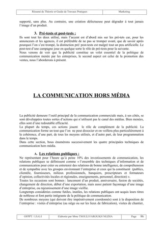 Résumé de Théorie et Guide de Travaux Pratiques                      Marketing


supporté, sans plus. Au contraire, une création défectueuse peut dégrader à tout jamais
l’image d’un produit.

           3. Pré-tests et post-tests :
Ils sont tout les deux utilisé, mais l’accent est d’abord mis sur les pré-tets car, pour les
annonceurs et les agences, il est préférable de ne pas se tromper avant, que de savoir après
pourquoi l’on s’est trompé, la distinction pré/ post-tests est malgré tout un peu artificielle. Le
post-test d’une campagne joue en quelque sorte le rôle de pré-tests pour la suivante.
Nous venons de voir que la publicité constitue un volet essentiel de la politique de
communication menée par les entreprises, le second aspect est celui de la promotion des
ventes, nous l’aborderons à présent.




           LA COMMUNICATION HORS MÉDIA


La publicité demeure l’outil principal de la communication commerciale mais, à ses côtés, se
sont développées toutes sortes d’actions qui n’utilisent pas le canal des médias. Bien menées,
elles sont d’une redoutable efficacité.
La plupart du temps, ces actions jouent le rôle de complément de la publicité. La
communication forme un tout que l’on ne peut dissocier et on veillera plus particulièrement à
la cohérence, d’une part, de tous les moyens utilisés, et d’autre part, de leur programmation
dans le temps.
Dans cette section, bous énumérons successivement les quatre principales techniques de
communication hors média.

            A. Les relations publiques :
Ne représentant pour l’heure qu’à peine 10% des investissements de communication, les
relations publiques se définissent comme « l’ensemble des techniques d’information et de
communication pour créer ou entretenir des relations de bonne intelligence, de compréhension
et de sympathie avec les groupes environnant l’entreprise et ceux qui la constituent (publics,
clientèle, fournisseurs, milieux professionnels, banquiers, prescripteurs et formateurs
d’opinion, collectivités locales et régionales, enseignements, personnel, direction) ».
Toutes les occasions sont bonnes : lancement d’un produit, anniversaire, fusion de sociétés,
changement de direction, début d’une exportation, mais aussi patient façonnage d’une image
d’entreprise, ou rajeunissement d’une image vieillie.
Longtemps considérées comme futiles, inutiles, les relations publiques ont acquis leurs titres
de noblesse et font partie intégrante de la politique de communication.
De nombreux moyens (qui doivent être impérativement coordonnés) sont à la disposition de
l’entreprise : visites d’entreprise (au siège ou sur les lieux de fabrication), visites de chantier,


   OFPPT / I.S.G.I              Elaborée par Mme TSOULI FAROUKH NEZHA                      Page   86
 