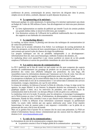 Résumé de Théorie et Guide de Travaux Pratiques                      Marketing


conférences de presse, communiqués de presse, interviews du dirigeant dans la presse,
simples envois de lettres, cocktails, déjeuner ou petit déjeuner de presse, etc.

            B. Le sponsoring et le mécénat :
Intéressant quelque six cents annonceurs, le sponsoring et le mécénat représentent sans doute
un budget de l’ordre de 300 millions d’euros. Son développement est intervenu pour plusieurs
raisons :
  ♦ La forte réglementation en matière de publicité qui interdit l’accès de certains produits
      aux grands médias (tabac et alcool à la télévision, par exemple) ;
  ♦ Une diminution certaine de l’efficacité de la publicité traditionnelle due à la saturation
      des supports et aux habitudes de consommation.

            C. Le marketing direct :
Le mailing, ou mieux encore, le phoning sont devenus des techniques de communication (et
de vente) très performantes.
Tout repose sur la savante utilisation d’un fichier. Les techniques de scoring permettent de
choisir les prospects, en fonction de leurs caractéristiques et de leurs habitudes d’achat si elles
sont connues qui auront le plus de chances de réagir favorablement.
Les progrès techniques ont été un préalable indispensable à ce développement :
informatisation bien sûr, mais aussi bureautique, méthode d’analyse des données, etc.
Le marketing direct croit aujourd’hui à une vitesse accélérée en raison de sa très grande
souplesse d’utilisation et surtout des possibilités immédiates de calcul des rendements.

            D. Les autres moyens de communication :
La PLV (publicité sur le lieu de vente) est mal cernée car elle peut comporter des aspects
proches du conditionnement (un groupage de produits sur un présentoir spécial) ou de la
promotion des ventes (une affichette indiquant une promotion). Au sens large, elle
rassemblera toutes les informations données par l’annonceur sur le lieu de vente. Son rôle est
d’informer mais aussi de rappeler un message publicitaire pour déclencher l’achat.
Les prospectus et dépliants, qu’ils soient diffusés dans la rue, dans une galerie marchande ou à
domicile, entrent dans le mix de la communication. C’est surtout dans le domaine des services
(restauration, voyages, réparations, etc.) qu’ils sont utilisés.
Le réseau de vendeurs, les hôtesses d’accueil, la flotte de véhicules, le logo, le siège social, les
agences, les pages Minitel, le site Internet, la plaquette destinée aux actionnaires, la charte
graphique (papier à lettre, etc.), les interviews du président, sont autant de moyen de
communication dont la diversité » ne doit pas effrayer si elle est gérée avec cohérence.
Le marketing viral est à la mode. Il consiste, pour les entreprises, à encourager la propagation
sur le Web (comme un virus !) d’idée, d’informations, de photographies. La communauté des
internautes, friande de faire connaître à tous ce que chacun trouve intéressant, est capable de
multiplier à l’infini la diffusion d’une information sciemment masquée ou parfaitement
lisible. La courte vidéo réalisée par une agence américaine pour vanter d’une manière
humoristique la vente de saumon grâce à une séquence « irrésistible » sur la pêche de ce
poisson par des ours a fait le tour du monde.
Mais on se gardera bien d’ajouter foi au rumeurs (les ho axes) sans précaution. Le Web est
infesté d’informations fausses émises volontairement par des sources dont les objectifs sont
douteux (voir www.hoaxessbuster.com).

          1. Le mix de la communication :
La formulation du mix de la communication comporte deux étapes :
     ♦ La première consiste à fixer le budget global de la communication – promotion.

   OFPPT / I.S.G.I              Elaborée par Mme TSOULI FAROUKH NEZHA                      Page   87
 