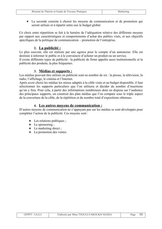 Résumé de Théorie et Guide de Travaux Pratiques                     Marketing


     ♦ La seconde consiste à choisir les moyens de communication et de promotion qui
       seront utilisés et à répartir entre eux le budget global.

Ce choix entre répartition se fait à la lumière de l’adéquation relative des différents moyens
par rapport aux caractéristiques et comportements d’achat des publics visés, et aux objectifs
spécifiques de la politique de communication – promotion de l’entreprise.

             2. La publicité :
Le plus souvent, elle est réalisée par une agence pour le compte d’un annonceur. Elle est
destinée à informer le public et à le convaincre d’acheter un produit ou un service.
Il existe différents types de publicité : la publicité de firme appelée aussi institutionnelle et la
publicité des produits, la plus fréquentes.

             3. Médias et supports :
Les médias pouvant être utilisés en publicité sont en nombre de six : la presse, la télévision, la
radio, l’affichage, le cinéma et l’Internet.
Après avoir choisi les médias les mieux adaptés à la cible visée et au budget disponible, il faut
sélectionner les supports particuliers que l’on utilisera et décider du nombre d’insertions
qu’on y fera. Pour cela, à partir des informations nombreuses dont on dispose sur l’audience
des principaux supports, on construit des plan médias que l’on compare sous le triple aspect
de la couverture de la cible, de la répétition et du nombre total d’expositions obtenues.

           4. Les autres moyens de communication :
D’autres moyens de communication ne s’appuyant pas sur les médias se sont développés pour
compléter l’action de la publicité. Ces moyens sont :

       ♦    Les relations publiques ;
       ♦    Le sponsoring ;
       ♦    Le marketing direct ;
       ♦    La promotion des ventes.




   OFPPT / I.S.G.I               Elaborée par Mme TSOULI FAROUKH NEZHA                     Page   88
 
