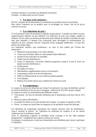 Résumé de Théorie et Guide de Travaux Pratiques                    Marketing


Certaines marques se sont faites les champions des primes.
Exemple : le cadeau dans la lessive bonus.

           2. Les jeux et les concours :
Par leur caractère de divertissement, ils constituent un excellent moyen de promotion.
Pour attirer l’attention sur un produit, pour en développer les ventes, rien de tel qu’un
concours ou un jeu.

            3. Les réductions de prix :
C’est la première forme de promotion à laquelle on peut penser : le produit est offert à un prix
temporairement inférieur au prix habituel. Les réductions de prix sont simples, rapides et
efficaces. On les utilise au moment du lancement pour attacher la clientèle au produit ou, plus
tard, pour répondre à l’attaque d’un concurrent, pour développer la consommation. La
réduction de prix constitue souvent l’argument d’une campagne publicitaire ; ce peut être
parfois son unique objet.
Les techniques utilisées sont nombreuses ; en voici la liste établie par l’Union des
annonceurs :
     Réduction en pourcentage et en valeur absolue ;
     Vente avec lot (même objet) et vente jumelée (objet différent) ;
     Gratuité d’une unité dans un ensemble ;
     Soldes (cas des distributeurs) ;
     Vente à l’américaine c’est-à-dire réduction progressive jusqu’à ce que le stock soit
        épuisé (cas des distributeurs) ;
     Crédit gratuit ;
     Escompte à la caisse ;
     Marchandises supplémentaires (treize à la douzaine) ;
     Couponnage (remise d’un bon de réduction) ;
     Offre de remboursement en cas d’achat en grande quantité ;
     Colis épargne ;
     Reprise d’un article ancien sous condition de l’achat d’un neuf.

            4. Le couponnage :
Le coupon est un bon de réduction qui, lorsqu’il est présenté à la caisse du détaillant, permet
au client de bénéficier d’un prix plus avantageux : réduction de 20 à 40% du prix marqué.
Le coupon est remis au consommateur par différents canaux :
 Voie postale : les taux de remontée (utilisation par le destinataire) sont alors élevés, 20 à
    30% ;
 Boite aux lettres individuelles ;
 Le produit lui-même ou un autre produit de la marque : le coupon est agrafé ou collé ;
 Presse : le coupon est inséré dans un magazine ou un quotidien et peut être découpé.

Les opérations de couponnage rencontrent une certaine réticence chez les distributeurs ;
ceux-ci assurent la gestion de l’opération en collectant les coupons et en les faisant
rembourser par le producteur ensuite.
Ainsi, le couponnage n’apporte au détaillant aucun avantage et lui fait subir quelques
désagréments : comptabilité des coupons, collecte aux caisses.
En pratique, les producteurs versent une rémunération aux détaillants pour inciter à participer
à l’opération.


   OFPPT / I.S.G.I             Elaborée par Mme TSOULI FAROUKH NEZHA                    Page   96
 