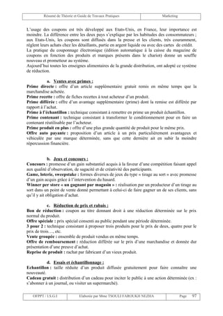 Résumé de Théorie et Guide de Travaux Pratiques                     Marketing


L’usage des coupons est très développé aux Etats-Unis, en France, leur importance est
moindre. La différence entre les deux pays s’explique par les habitudes des consommateurs ;
aux Etats-Unis, les coupons sont diffusés dans la presse et les clients, très couramment,
règlent leurs achats chez les détaillants, partie en argent liquide ou avec des cartes de crédit.
La pratique du couponnage électronique (édition automatique à la caisse du magazine de
coupons en fonction des produits et marques présents dans le chariot) donne un souffle
nouveau et prometteur au système.
Aujourd’hui toutes les enseignes alimentaires de la grande distribution, ont adopté ce système
de réduction.

            a. Ventes avec primes :
Prime directe : offre d’un article supplémentaire gratuit remis en même temps que la
marchandise achetée.
Prime recette : offre de fiches recettes à tout acheteur d’un produit.
Prime différée : offre d’un avantage supplémentaire (prime) dont la remise est différée par
rapport à l’achat.
Prime à l’échantillon : technique consistant à remettre en prime un produit échantillon.
Prime contenant : technique consistant à transformer le conditionnement pour en faire un
contenant réutilisable par l’acheteur.
Prime produit en plus : offre d’une plus grande quantité de produit pour le même prix.
Offre auto payante : proposition d’un article à un prix particulièrement avantageux et
véhiculée par une marque déterminée, sans que cette dernière ait en subir la moindre
répercussion financière.


             b. Jeux et concours :
Concours : promesse d’un gain substantiel acquis à la faveur d’une compétition faisant appel
aux qualité d’observation, de sagacité et de créativité des participants.
Game, loterie, sweepstake : formes diverses de jeux du type « tirage au sort » avec promesse
d’un gain acquis grâce à l’intervention du hasard.
Winner per store « un gagnant par magasin » : réalisation par un producteur d’un tirage au
sort dans un point de vente donné permettant à celui-ci de faire gagner un de ses clients, sans
qu’il y ait obligation d’achat.

            c. Réduction de prix et rabais :
Bon de réduction : coupon au titre donnant droit à une réduction déterminée sur le prix
normal du produit.
Offre spéciale : prix spécial consenti au public pendant une période déterminée.
3 pour 2 : technique consistant à proposer trois produits pour le prix de deux, quatre pour le
prix de trois…, etc.
Vente groupée : ensemble de produit vendus en même temps.
Offre de remboursement : réduction différée sur le prix d’une marchandise et donnée dur
présentation d’une preuve d’achat.
Reprise de produit : rachat par fabricant d’un vieux produit.

           d. Essais et échantillonnage :
Echantillon : taille réduite d’un produit diffusée gratuitement pour faire connaître une
nouveauté.
Cadeau gratuit : distribution d’un cadeau pour inciter le public à une action déterminée (ex :
s’abonner à un journal, ou visiter un supermarché).

   OFPPT / I.S.G.I             Elaborée par Mme TSOULI FAROUKH NEZHA                     Page   97
 