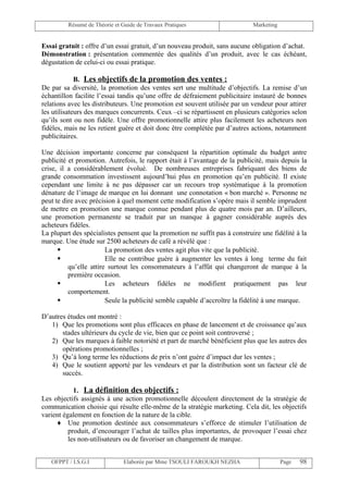 Résumé de Théorie et Guide de Travaux Pratiques                     Marketing


Essai gratuit : offre d’un essai gratuit, d’un nouveau produit, sans aucune obligation d’achat.
Démonstration : présentation commentée des qualités d’un produit, avec le cas échéant,
dégustation de celui-ci ou essai pratique.

             B. Les objectifs de la promotion des ventes :
De par sa diversité, la promotion des ventes sert une multitude d’objectifs. La remise d’un
échantillon facilite l’essai tandis qu’une offre de défraiement publicitaire instauré de bonnes
relations avec les distributeurs. Une promotion est souvent utilisée par un vendeur pour attirer
les utilisateurs des marques concurrents. Ceux –ci se répartissent en plusieurs catégories selon
qu’ils sont ou non fidèle. Une offre promotionnelle attire plus facilement les acheteurs non
fidèles, mais ne les retient guère et doit donc être complétée par d’autres actions, notamment
publicitaires.

Une décision importante concerne par conséquent la répartition optimale du budget antre
publicité et promotion. Autrefois, le rapport était à l’avantage de la publicité, mais depuis la
crise, il a considérablement évolué. De nombreuses entreprises fabriquant des biens de
grande consommation investissent aujourd’hui plus en promotion qu’en publicité. Il existe
cependant une limite à ne pas dépasser car un recours trop systématique à la promotion
dénature de l’image de marque en lui donnant une connotation « bon marché ». Personne ne
peut te dire avec précision à quel moment cette modification s’opère mais il semble imprudent
de mettre en promotion une marque connue pendant plus de quatre mois par an. D’ailleurs,
une promotion permanente se traduit par un manque à gagner considérable auprès des
acheteurs fidèles.
La plupart des spécialistes pensent que la promotion ne suffit pas à construire une fidélité à la
marque. Une étude sur 2500 acheteurs de café a révélé que :
                       La promotion des ventes agit plus vite que la publicité.
                       Elle ne contribue guère à augmenter les ventes à long terme du fait
          qu’elle attire surtout les consommateurs à l’affût qui changeront de marque à la
          première occasion.
                       Les acheteurs fidèles ne modifient pratiquement pas leur
          comportement.
                       Seule la publicité semble capable d’accroître la fidélité à une marque.

D’autres études ont montré :
   1) Que les promotions sont plus efficaces en phase de lancement et de croissance qu’aux
       stades ultérieurs du cycle de vie, bien que ce point soit controversé ;
   2) Que les marques à faible notoriété et part de marché bénéficient plus que les autres des
       opérations promotionnelles ;
   3) Qu’à long terme les réductions de prix n’ont guère d’impact dur les ventes ;
   4) Que le soutient apporté par les vendeurs et par la distribution sont un facteur clé de
       succès.

            1. La définition des objectifs :
Les objectifs assignés à une action promotionnelle découlent directement de la stratégie de
communication choisie qui résulte elle-même de la stratégie marketing. Cela dit, les objectifs
varient également en fonction de la nature de la cible.
      ♦ Une promotion destinée aux consommateurs s’efforce de stimuler l’utilisation de
          produit, d’encourager l’achat de tailles plus importantes, de provoquer l’essai chez
          les non-utilisateurs ou de favoriser un changement de marque.


   OFPPT / I.S.G.I             Elaborée par Mme TSOULI FAROUKH NEZHA                     Page   98
 