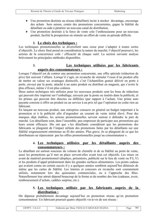 Résumé de Théorie et Guide de Travaux Pratiques                     Marketing


     ♦ Une promotion destinée au réseau (détaillant) incite à stocker davantage, encourage
       des achats hors saison, contre des promotions concurrentes, gagne la fidélité du
       détaillant ou aide à pénétrer un nouveau canal de distribution.
     ♦ Une promotion destinée à la force de vente crée l’enthousiasme pour un nouveau
       produit, facilité la prospection où stimule un effort de vente en période difficile.

            2. Le choix des techniques :
Les techniques promotionnelles se diversifient sans cesse pour s’adapter à toutes sortes
d’objectifs. Le choix final prend en considération la nature du marché, l’objectif poursuivi, les
actions de la concurrence coût / efficacité de chaque outil. La section suivante analyse
brièvement les principales méthodes disponibles.

           3.                    Les techniques utilisées par les fabricants
                auprès des consommateurs :
Lorsque l’objectif est de contrer une promotion concurrente, une offre spéciale (réduction de
prix) fait souvent l’affaire. Lorsqu’il s’agit, en revanche de stimuler l’essai d’un produit afin
de mettre en valeur ses avantages distinctifs, c’est l’échantillon gratuit délivré en porte à
porte, envoyé par la poste, attaché à un autre produit ou distribué en magasin, qui s’avère le
plus efficace, même s’il est plus coûteux.
Deux autres techniques très utilisées pour les nouveaux produits sont les bons de réduction
qui peuvent être imprimé sur l’emballage, envoyés par la poste ou insérés dans la publicité, et
les primes qui peuvent être directes ou différées (par rapport à l’achat). Une prime auto
payante consiste à offrir un produit ou un service à un prix tel que l’opération ne coûte rien au
fabricant.
En lançant un nouveau produit, une entreprise consacre en général un budget important à la
promotion et à la publicité afin d’engendrer un courant de vente initial élevé. Pour des
marques déjà établies, les actions promotionnelles servent surtout à défendre la part de
marché. Les détaillants sont, dans l’ensemble, peu empresser de participer aux promotions qui
leurs soient efficaces. Dis ont que « les détaillants considèrent que les promotions des
fabricants se plaignent de l’impact néfaste des promotions faites par les détaillants sur une
fidélité soigneusement entretenue au fil des années. Plus grave, ils se plaignent de ce que les
distributeurs ne répercutent pas les offres promotionnelles jusqu’au consommateur ».

           4. Les    techniques utilisées par les détaillants auprès des
                consommateurs :
Le détaillant est surtout soucieux du volume de clientèle et de sa fidélité au point de vente,
aussi les promotions qu’il met en place servent-elles avant tout cet objectifs. Les mises en
avant de matériel promotionnel (displays, présentoirs, publicité sur le lieu de vente ou P.L.V)
et les produits d’appel prédominent dans les grandes surfaces alimentaires. Les points cadeau
qui avaient connu un certain succès il y a quelques années semblent aujourd’hui délaissés de
même que les cartes de fidélité. Les loteries et concours en revanche sont couramment
utilisés, notamment lors des quinzaines commerciales, ou à l’approche des fêtes.
Naturellement leur attrait dépend beaucoup de la forme et du nombre des lots (cadeaux, avoir,
remboursement d’achats, caddies surprise, etc.).

           5. Les techniques utilisée par les fabricants auprès de la
                distribution :
On dépense probablement davantage aujourd’hui en promotion réseau qu’en promotion
consommateur. Un fabricant poursuit quatre objectifs vis-à-vis de son réseau :

   OFPPT / I.S.G.I             Elaborée par Mme TSOULI FAROUKH NEZHA                     Page   99
 