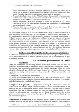 Résumé de Théorie et Guide de Travaux Pratiques                     Marketing


 a. Inciter la distribution à référencer la marque. La bataille du linéaire est aujourd’hui si
    intense que de nombreux fabricants mettent en place des promotions réseau dont le seul
    but est d’installer, si possible pour longtemps, leurs produits an rayonnage.
 b. Pousser la distribution à sur stocker l’objectif est alors d’augmenter le volume de stock
    au-delà de ce que la distribution achèterait naturellement. L’expérience montre qu’un
    distributeur est plus actif vis-à-vis d’un stock volumineux.
 c. Aider la distribution à promouvoir la marque. A travers des opérations de P.L.V. et de
    réduction de prix, le fabriquant souhaite démontrer aux distributeurs les performances
    commerciales de la marque.
 d. Aider la distribution à vendre le produit. On met alors en place des moyens de
    stimulation directe (concours, primes) du personnel de vente.

En même temps, il est clair qu’un fabricant consacre plus d’argent en promotion réseau qu’il
ne le souhaiterait. Le rapport de force lui est défavorable et, notamment dans ses contacts avec
les grandes chaînes centralisées, il doit accepter les conditions exigées par les distributeurs.
Celle-ci concerne souvent les défraiements publicitaires qui ont permis aux grands
distributeurs de figurer, frais des fabricants, au hit-parade des annonceurs nationaux. Selon les
cas, autres techniques utilisées rassemblent : 1) les réductions de prix, qui consenties sur une
courte période, poussent les distributeurs à accroître leurs achats ; 2) les allocations ou
stimulations qui récompensent une prestation spécifique (mise en avant d’un produit,
animation promotionnelle) ; 3) des bonus produits, souvent liés à des conditions d’achat en
volume ; 4) des cadeaux publicitaires, qui seront remis par les détaillants à leurs clients.

           6. Les techniques utilisés par les fabricants auprès des vendeurs :
Les fabricants mettent souvent en place des actions promotionnelles auprès de leurs vendeurs
ou de leurs distributeurs en fin d’année, concours et voyage sont les trois techniques les plus
couramment utilisées.
           7.                         Les techniques promotionnelles en milieu
               industriel :
Enfin, les responsables de marketing business to business utilisent toute une série de
techniques promotionnelles pour stimuler les ventes et améliorer leurs relations avec clients.
Dit-on que « les entreprises commercialisant des produits techniques offrent des petits
objectifs utilitaires tels que calculateurs, loupes, aimants, etc. les cadeaux d’entreprise sont
également une pratique très courante en milieu lorsque les relations commerciales sont
suivies ».
L’élaboration d’un plan d’action promotionnelle.
Un plan d’action promotionnelle ne se limite pas au choix de la technique utilisée. Il faut
encore décider de l’amplitude de la promotion, des conditions de participants, et su support,
de la durée, du moment et du budget de l’action.

L’amplitude de la promotion. Le responsable marketing doit déterminer le niveau de
stimulation le plus efficace compte tenu de son objectif ; au-delà d’un certain niveau, il est
probable que plus le stimulant est attractif, plus il est efficace, mais pas dans les mêmes
proportions. Dans les sociétés qui vendent des biens de grande consommation, il existe
souvent un département des promotions qui se charge d’évaluer toutes les actions
promotionnelles mises en œuvre par l’entreprise. Il est alors possible d’élaborer des
recommandations précises.

Les conditions de participations. il faut également définir à qui l’offre promotionnelle sera
proposée. Une telle décision dépend naturellement de l’objectif poursuivi, mais aussi de la

   OFPPT / I.S.G.I             Elaborée par Mme TSOULI FAROUKH NEZHA                     Page 100
 