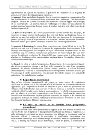 Résumé de Théorie et Guide de Travaux Pratiques                      Marketing


réglementation en vigueur. En revanche, le personnel de l’entreprise ou de l’agence de
promotion n’a pas le droit de participer à u concours.
Le support. Il faut aussi choisir la manière dont la promotion parvient au consommateur. Un
bon de réduction de 50 centimes doit-il être placé sur ou dans l’emballage ? Distribuer dans le
magasin ? Envoyer par la poste ? Ou inséré dans la publicité ? Chaque support a ses avantages
et ses inconvénients. Un coupon placé sur l’emballage ne s’adresse qu’aux acheteurs du
produit, tandis qu’un envoi par la poste permet de toucher, mais à un coût relativement élevé,
la clientèle potentielle.

La durée de l’opération. Si l’action promotionnelle est très limitée dans le temps, de
nombreux prospects n’auront pas l’occasion d’en tirer parti du fais que la période choisie ne
coïncide pas avec leur rythme de ré achat. Si elle dure trop longtemps, le consommateur
pensera qu’il s’agit d’une offre permanente et ne verra pas l’intérêt d’une création immédiate.
On estime parfois que le rythme optimal est d’environ trois semaines par trimestres.

Le moment de l’opération. Le timing d’une promotion est en général décidé par le chef de
produit en accord avec le département des ventes. La programmation doit tenir compte de la
stratégie marketing globale de l’entreprise de façon à harmoniser les opérations (il est peu
souhaitable que les vendeurs aient plusieurs promotions en même temps). Elle doit tenir
compte des délais de production, des disponibilités des vendeurs et de la collaboration des
distributeurs. Parfois cependant, des promotions spéciales doivent être décidées à la dernière
minute des raisons tactiques.

Le budget. On calcul le budget d’une promotion de deux façons : la première consiste à partir
des diverses opérations prévues et de leurs coûts respectifs. Le coût d’une promotion
comprend : les charges administratives (édition, routage, publicité), le coût de l’élément
stimulant (prime, valeur de la réduction) et les frais correspondants au nombre d’unités que
l’on envisage de vendre en promotion. Tous ces coûts doivent être calculés avec une grande
précision si l’on veut obtenir un bénéfice.

            C. Le pré-test de l’opération :
Bien qu’une opération promotionnelle soit conçue en tenant compte des expériences
antérieures, un pré-test devrait être entrepris afin de vérifier que les techniques choisies sont
appropriées, que l’amplitude de l’effort est adéquate et que le mode de présentation est
efficaces. Une étude effectuée aux Eats-Unis révèle que moins de la moitié des promotions
sont testées. Or, il est relativement facile de tester rapidement ; et à faible coût, une promotion
qui ; par ailleurs, se prête bien à des expériences sur le terrain. Dans le cas des promotions
destinées aux consommateurs, on peut également demander, par enquête, à des membres du
groupe cible de ranger par ordre de préférence différentes sortes de promotion. On peut aussi
leur demander de réagir à différents types de prime.

           D. La   mise en œuvre                  et       le   contrôle   d’un    programme
               promotionnel :
Le contrôle effectif d’une action promotionnelle suppose qu’un plan de mise en œuvre soit
élaboré. Un tel plan doit préciser le délai préparatoire et la date de clôture de l’opération. Le
délai préparatoire correspond au temps nécessaire pour élaborer le programme jusqu’au
lancement officiel. Il comprend la conception, la planification, l’approbation des
modifications d’emballage ou du matériel envoyé ou distribué à domicile, la préparation de la
P.L.V., le briefing des vendeurs et des distributeurs, l’achat des primes, la constitution de


   OFPPT / I.S.G.I             Elaborée par Mme TSOULI FAROUKH NEZHA                      Page 101
 