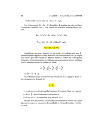 12 CHAPITRE 1. MACHINES ASYNCHRONES
troduisant le couple utile : Pu = Cu2πN = CuΩ.
On a évidemment : Cu = Cm −Cf . L’équilibre dynamique du rotor implique
l’égalité des couples Ce et Cm. Il en résulte une propriété remarquable du mo-
teur :
Pe = Ce2πNS = Pm +PJR = Ce2πN +PJR
PJR = Ce2π(NS − N) = Ce2πgNS = gPe
PJR = gPe = gCeΩS
En négligeant les pertes fer rotor, on voit que les pertes Joule rotor sont di-
rectement liées à la production de puissance électromagnétique. Si Ce n’est pas
nul, comme g est nécessairement différent de zéro, il faut qu’il y ait des pertes
Joule rotor. Cette constatation, spéciﬁque des machines asynchrones, implique
une incidence directe sur le rendement. On a :
η =
Pu
Pa
=
Pu
Pm
×
Pm
Pe
×
Pe
Pa
<
Pm
Pe
Or : Pm
Pe
= N
NS
= 1−g
Nous obtenons donc un majorant du rendement, il ne s’agit pas d’une ex-
pression approché de celui-ci :
η < N
NS
Le rendement est directement lié à la vitesse de rotation. Ainsi, par exemple :
— si N = NS
2
, le rendement sera inférieur à 0,5 ;
— si N = 0,9· NS, le rendement sera inférieur à 0,9.
Il faudra donc, en pratique, limiter le fonctionnement du moteur aux faibles
glissements, sinon le rendement devient faible et l’échauffement du rotor im-
portant.
 