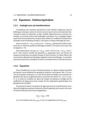 1.3. ÉQUATIONS - SCHÉMA ÉQUIVALENT 13
1.3 Équations - Schéma équivalent
1.3.1 Analogie avec un transformateur
Considérons une machine asynchrone à rotor bobiné. Supposons que les
bobinages rotoriques soient en circuit ouvert et que le rotor soit maintenu ﬁxe.
Lorsque le stator est alimenté, un ﬂux variable engendré par les courants sta-
toriques va traverser chacun des bobinages rotoriques, il y a couplage magné-
tique entre les enroulements. On peut donc déﬁnir un coefﬁcient d’inductance
mutuelle entre le bobinage d’indice 1 du stator et chaque bobinage du rotor.
Ainsi, on aura m1 = mmax·cos(α) si p = 1 où mmax représente la valeur maxi-
mum de m1 obtenue quand les bobinages d’indice 1 du stator et du rotor sont
en regard (α = 0).
De la même façon, on aura m2 = mmax ·cos(α+2π/3) et m3 = mmax ·cos(α+
4π/3). Une tension variable de pulsation ωS apparaîtra donc aux bornes de
chaque enroulement secondaire lorsque le rotor sera ﬁxe. La valeur efﬁcace de
cette tension dépendra du décalage angulaire entre les bobinages. La machine
asynchrone peut être considérée comme un transformateur à champ tournant.
1.3.2 Équations
Nous n’étudierons ici que le fonctionnement en régime triphasé équilibré
permanent, nous établirons les grandeurs relatives à une phase. Soit I1 le cou-
rant d’une phase statorique et I2 celui d’une phase rotorique. Ces courants en-
gendrent des forces magnétomotrices tournantes de vitesse NS : n1I1 et n2I2.
n1 et n2 étant les nombres de spires de chaque enroulement corrigés par les
coefﬁcients de Kapp pour tenir compte de leur disposition géométrique à la
périphérie de l’entrefer.
En prenant la même convention de signe que pour le transformateur, la re-
lation de Hopkinson permet d’obtenir le ﬂux Φ engendré par le stator et le rotor,
R étant la réluctance du circuit magnétique :
n1I1 −n2I2 = RΦ
n1I1 est en phase avec Bstatorique et n2I2 en opposition avec Brotorique
 