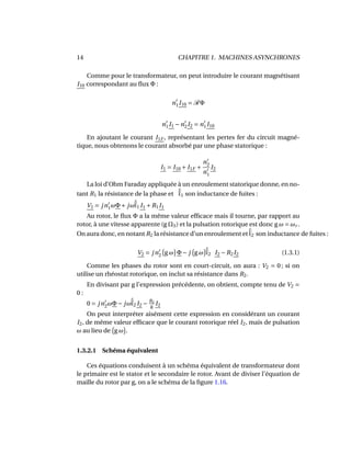 14 CHAPITRE 1. MACHINES ASYNCHRONES
Comme pour le transformateur, on peut introduire le courant magnétisant
I10 correspondant au ﬂux Φ :
n1I10 = RΦ
n1I1 −n2I2 = n1I10
En ajoutant le courant I1F , représentant les pertes fer du circuit magné-
tique, nous obtenons le courant absorbé par une phase statorique :
I1 = I10 + I1F +
n2
n1
I2
La loi d’Ohm Faraday appliquée à un enroulement statorique donne, en no-
tant R1 la résistance de la phase et ˜l1 son inductance de fuites :
V1 = jn1ωΦ+ jω˜l1 I1 +R1I1
Au rotor, le ﬂux Φ a la même valeur efﬁcace mais il tourne, par rapport au
rotor, à une vitesse apparente (g ΩS) et la pulsation rotorique est donc g ω = ωr .
On aura donc, en notant R2 la résistance d’un enroulement et ˜l2 son inductance de fuites :
V2 = jn2 g ω Φ− j g ω ˜l2 I2 −R2I2 (1.3.1)
Comme les phases du rotor sont en court-circuit, on aura : V2 = 0 ; si on
utilise un rhéostat rotorique, on inclut sa résistance dans R2.
En divisant par g l’expression précédente, on obtient, compte tenu de V2 =
0 :
0 = jn2ωΦ− jω˜l2 I2 − R2
g
I2
On peut interpréter aisément cette expression en considérant un courant
I2, de même valeur efﬁcace que le courant rotorique réel I2, mais de pulsation
ω au lieu de g ω .
1.3.2.1 Schéma équivalent
Ces équations conduisent à un schéma équivalent de transformateur dont
le primaire est le stator et le secondaire le rotor. Avant de diviser l’équation de
maille du rotor par g, on a le schéma de la ﬁgure 1.16.
 