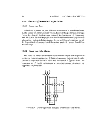34 CHAPITRE 1. MACHINES ASYNCHRONES
1.5.2 Démarrage du moteur asynchrone
1.5.2.1 Démarrage direct
Si le réseau le permet, on peut démarrer un moteur en le branchant directe-
ment à l’aide d’un contacteur sur le réseau. Le courant de pointe au démarrage,
ID, est alors de 6 à 7 fois le courant nominal. Sur des réseaux où l’absorption
d’un tel courant de démarrage peut entraîner un creux de tension préjudiciable
(réseau peu « puissant »du type de ceux des navires) il est nécessaire de prévoir
des dispositifs de démarrage dont le but est de réduire le courant absorbé lors
du démarrage.
1.5.2.2 Démarrage étoile-triangle
On utilise un moteur qui doit être normalement couplé en triangle sur le
réseau. Un commutateur permet de brancher, pendant le démarrage, le stator
en étoile. Chaque enroulement, placé sous la tension V = U
3
absorbe un cou-
rant divisé par 3. Du fait du couplage, le courant de ligne est divisé par 3 par
rapport au cas précédent.
FIGURE 1.36 – Démarrage étoile-triangle d’une machine asynchrone.
 