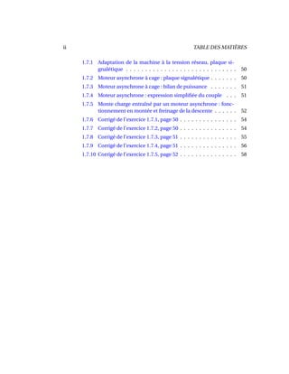 ii TABLE DES MATIÈRES
1.7.1 Adaptation de la machine à la tension réseau, plaque si-
gnalétique . . . . . . . . . . . . . . . . . . . . . . . . . . . . . 50
1.7.2 Moteur asynchrone à cage : plaque signalétique . . . . . . . 50
1.7.3 Moteur asynchrone à cage : bilan de puissance . . . . . . . 51
1.7.4 Moteur asynchrone : expression simpliﬁée du couple . . . 51
1.7.5 Monte charge entraîné par un moteur asynchrone : fonc-
tionnement en montée et freinage de la descente . . . . . . 52
1.7.6 Corrigé de l’exercice 1.7.1, page 50 . . . . . . . . . . . . . . . 54
1.7.7 Corrigé de l’exercice 1.7.2, page 50 . . . . . . . . . . . . . . . 54
1.7.8 Corrigé de l’exercice 1.7.3, page 51 . . . . . . . . . . . . . . . 55
1.7.9 Corrigé de l’exercice 1.7.4, page 51 . . . . . . . . . . . . . . . 56
1.7.10 Corrigé de l’exercice 1.7.5, page 52 . . . . . . . . . . . . . . . 58
 