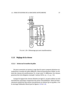 1.5. MISE EN ŒUVRE DE LA MACHINE ASYNCHRONE 37
FIGURE 1.39 – Démarrage par auto-transformateur.
1.5.3 Réglage de la vitesse
1.5.3.1 Action sur le nombre de pôles
On peut construire un moteur à cage dont le stator comporte plusieurs en-
roulements à nombre de pôles différents. Selon le branchement réalisé, on ob-
tient des vitesses de synchronisme NS, et par suite N, différentes ; les vitesses
pourront être très éloignées (exemple : moteur 50 Hz ; p1 = 2 ; p2 = 12).
Lorsque le rapport des vitesses désirées est égal à 2, on peut utiliser un seul
enroulement statorique comportant des prises intermédiaires. Selon les bran-
chements relatifs des deux demi-enroulements on obtient 2p ou 4p pôles, c’est
le montage Dahlander illustré par les ﬁgures 1.43 et 1.44.
 