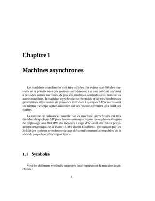 Chapitre 1
Machines asynchrones
Les machines asynchrones sont très utilisées (on estime que 80% des mo-
teurs de la planète sont des moteurs asynchrones) car leur coût est inférieur
à celui des autres machines, de plus ces machines sont robustes . Comme les
autres machines, la machine asynchrone est réversible et de très nombreuses
génératrices asynchrones de puissance inférieure à quelques 5 MW fournissent
un surplus d’énergie active aussi bien sur des réseaux terrestres qu’à bord des
navires.
La gamme de puissance couverte par les machines asynchrones est très
étendue : de quelques 5 W pour des moteurs asynchrones monophasés à bagues
de déphasage aux 36,8 MW des moteurs à cage d’écureuil des futurs porte-
avions britannique de la classe « HMS Queen Elisabeth », en passant par les
24 MW des moteurs asynchrones à cage d’écureuil assurant la propulsion de la
série de paquebots « Norwegian Epic ».
1.1 Symboles
Voici les différents symboles employés pour représenter la machine asyn-
chrone :
1
 