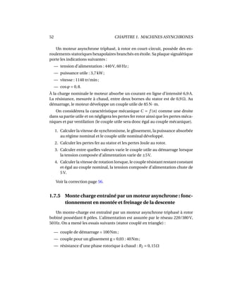 52 CHAPITRE 1. MACHINES ASYNCHRONES
Un moteur asynchrone triphasé, à rotor en court-circuit, possède des en-
roulements statoriques hexapolaires branchés en étoile. Sa plaque signalétique
porte les indications suivantes :
— tension d’alimentation : 440 V, 60 Hz ;
— puissance utile : 3,7 kW ;
— vitesse : 1140 tr/min ;
— cosϕ = 0,8.
À la charge nominale le moteur absorbe un courant en ligne d’intensité 6,9 A.
La résistance, mesurée à chaud, entre deux bornes du stator est de 0,9 Ω. Au
démarrage, le moteur développe un couple utile de 85 N·m.
On considérera la caractéristique mécanique C = f (n) comme une droite
dans sa partie utile et on négligera les pertes fer rotor ainsi que les pertes méca-
niques et par ventilation (le couple utile sera donc égal au couple mécanique).
1. Calculer la vitesse de synchronisme, le glissement, la puissance absorbée
au régime nominal et le couple utile nominal développé.
2. Calculer les pertes fer au stator et les pertes Joule au rotor.
3. Calculer entre quelles valeurs varie le couple utile au démarrage lorsque
la tension composée d’alimentation varie de ±5V.
4. Calculer la vitesse de rotation lorsque, le couple résistant restant constant
et égal au couple nominal, la tension composée d’alimentation chute de
5 V.
Voir la correction page 56.
1.7.5 Monte charge entraîné par un moteur asynchrone : fonc-
tionnement en montée et freinage de la descente
Un monte-charge est entraîné par un moteur asynchrone triphasé à rotor
bobiné possédant 8 pôles. L’alimentation est assurée par le réseau 220/380 V,
50 Hz. On a mené les essais suivants (stator couplé en triangle) :
— couple de démarrage = 100Nm ;
— couple pour un glissement g = 0,03 : 40Nm ;
— résistance d’une phase rotorique à chaud : R2 = 0,15Ω
 