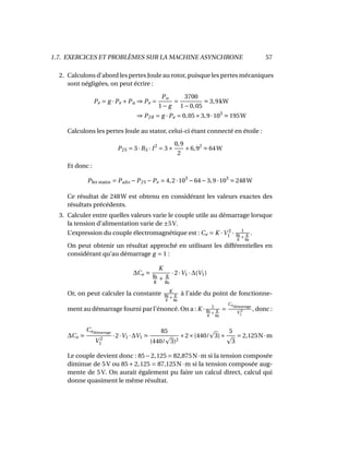 1.7. EXERCICES ET PROBLÈMES SUR LA MACHINE ASYNCHRONE 57
2. Calculons d’abord les pertes Joule au rotor, puisque les pertes mécaniques
sont négligées, on peut écrire :
Pe = g ·Pe +Pu ⇒ Pe =
Pu
1− g
=
3700
1−0,05
3,9kW
⇒ PJR = g ·Pe = 0,05×3,9·103
195W
Calculons les pertes Joule au stator, celui-ci étant connecté en étoile :
PJS = 3·RS · I2
= 3×
0,9
2
×6,92
64W
Et donc :
Pfer stator = Pabs −PJS −Pe = 4,2·103
−64−3,9·103
248W
Ce résultat de 248W est obtenu en considérant les valeurs exactes des
résultats précédents.
3. Calculer entre quelles valeurs varie le couple utile au démarrage lorsque
la tension d’alimentation varie de ±5V.
L’expression du couple électromagnétique est : Ce = K ·V 2
1 · 1
g0
g +
g
g0
.
On peut obtenir un résultat approché en utilisant les différentielles en
considérant qu’au démarrage g = 1 :
∆Ce
K
g0
g
+
g
g0
·2·V1 ·∆(V1)
Or, on peut calculer la constante K
g0
g +
g
g0
à l’aide du point de fonctionne-
ment au démarrage fourni par l’énoncé. On a : K · 1
g0
g +
g
g0
=
Cedémarrage
V 2
1
, donc :
∆Ce
Cedémarrage
V 2
1
·2·V1 ·∆V1
85
(440/ 3)2
×2×(440/ 3)×
5
3
= 2,125N·m
Le couple devient donc : 85−2,125 = 82,875N·m si la tension composée
diminue de 5 V ou 85 + 2,125 = 87,125N·m si la tension composée aug-
mente de 5 V. On aurait également pu faire un calcul direct, calcul qui
donne quasiment le même résultat.
 