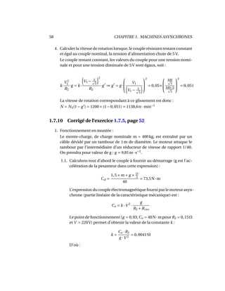 58 CHAPITRE 1. MACHINES ASYNCHRONES
4. Calculer la vitesse de rotation lorsque, le couple résistant restant constant
et égal au couple nominal, la tension d’alimentation chute de 5 V.
Le couple restant constant, les valeurs du couple pour une tension nomi-
nale et pour une tension diminuée de 5 V sont égaux, soit :
k·
V 2
1
R2
·g = k·
V1 − 5
3
2
R2
·g ⇒ g = g·

 V1
V1 − 5
3


2
= 0,05×


440
3
440−5
3


2
= 0,051
La vitesse de rotation correspondant à ce glissement est donc :
N = NS(1− g ) = 1200×(1−0,051) 1138,6tr·min−1
1.7.10 Corrigé de l’exercice 1.7.5, page 52
1. Fonctionnement en montée :
Le monte-charge, de charge nominale m = 400 kg, est entraîné par un
câble dévidé par un tambour de 1 m de diamètre. Le moteur attaque le
tambour par l’intermédiaire d’un réducteur de vitesse de rapport 1/40.
On prendra pour valeur de g : g = 9,81m·s−2
.
1.1. Calculons tout d’abord le couple à fournir au démarrage (g est l’ac-
célération de la pesanteur dans cette expression) :
Cd =
1,5×m × g × D
2
40
= 73,5N·m
L’expression du couple électromagnétique fourni par le moteur asyn-
chrone (partie linéaire de la caractéristique mécanique) est :
Ce = k ·V 2
·
g
R2 +Rins
Le point de fonctionnement (g = 0,03,Ce = 40N·m pour R2 = 0,15Ω
et V = 220V) permet d’obtenir la valeur de la constante k :
k =
Ce ·R2
g ·V 2
= 0,0041SI
D’où :
 