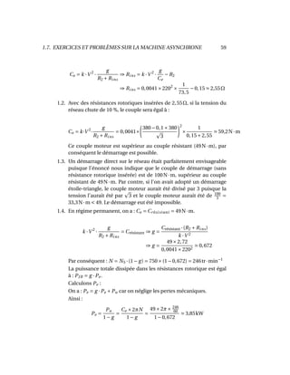 1.7. EXERCICES ET PROBLÈMES SUR LA MACHINE ASYNCHRONE 59
Ce = k ·V 2
·
g
R2 +Rins
⇒ Rins = k ·V 2
·
g
Ce
−R2
⇒ Rins = 0,0041×2202
×
1
73,5
−0,15 2,55Ω
1.2. Avec des résistances rotoriques insérées de 2,55Ω, si la tension du
réseau chute de 10 %, le couple sera égal à :
Ce = k·V 2
·
g
R2 +Rins
= 0,0041×
380−0,1×380
3
2
×
1
0,15+2,55
59,2N·m
Ce couple moteur est supérieur au couple résistant (49N·m), par
conséquent le démarrage est possible.
1.3. Un démarrage direct sur le réseau était parfaitement envisageable
puisque l’énoncé nous indique que le couple de démarrage (sans
résistance rotorique insérée) est de 100N·m, supérieur au couple
résistant de 49N·m. Par contre, si l’on avait adopté un démarrage
étoile-triangle, le couple moteur aurait été divisé par 3 puisque la
tension l’aurait été par 3 et le couple moteur aurait été de 100
3 =
33,3N·m < 49. Le démarrage eut été impossible.
1.4. En régime permanent, on a : Ce = Crésistant = 49N·m.
k ·V 2
·
g
R2 +Rins
= Crésistant ⇒ g =
Crésistant ·(R2 +Rins)
k ·V 2
⇒ g =
49×2,72
0,0041×2202
0,672
Par conséquent : N = NS ·(1− g) = 750×(1−0,672) = 246tr·min−1
La puissance totale dissipée dans les résistances rotorique est égal
à : PJR = g ·Pe.
Calculons Pe :
On a : Pe = g ·Pe +Pu car on néglige les pertes mécaniques.
Ainsi :
Pe =
Pu
1− g
=
Ce ×2πN
1− g
=
49×2π× 246
60
1−0,672
3,85kW
 
