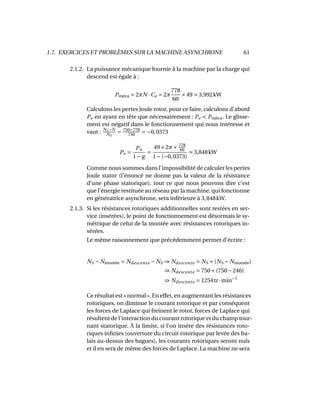 1.7. EXERCICES ET PROBLÈMES SUR LA MACHINE ASYNCHRONE 61
2.1.2. La puissance mécanique fournie à la machine par la charge qui
descend est égale à :
Pméca = 2πN ·Ce = 2π
778
60
×49 3,992kW
Calculons les pertes Joule rotor, pour ce faire, calculons d’abord
Pe en ayant en tête que nécessairement : Pe < Pméca. Le glisse-
ment est négatif dans le fonctionnement qui nous intéresse et
vaut : NS−N
NS
= 750−778
750
= −0,0373
Pe =
Pu
1− g
=
49×2π× 778
60
1−(−0,0373)
3,848kW
Comme nous sommes dans l’impossibilité de calculer les pertes
Joule stator (l’énoncé ne donne pas la valeur de la résistance
d’une phase statorique), tout ce que nous pouvons dire c’est
que l’énergie restituée au réseau par la machine, qui fonctionne
en génératrice asynchrone, sera inférieure à 3,848kW.
2.1.3. Si les résistances rotoriques additionnelles sont restées en ser-
vice (insérées), le point de fonctionnement est désormais le sy-
métrique de celui de la montée avec résistances rotoriques in-
sérées.
Le même raisonnement que précédemment permet d’écrire :
NS − Nmontée = Ndescente − NS ⇒ Ndescente = NS +(NS − Nmontée)
⇒ Ndescente = 750+(750−246)
⇒ Ndescente = 1254tr·min−1
Ce résultat est «normal». En effet, en augmentant les résistances
rotoriques, on diminue le courant rotorique et par conséquent
les forces de Laplace qui freinent le rotor, forces de Laplace qui
résultent de l’interaction du courant rotorique et du champ tour-
nant statorique. À la limite, si l’on insère des résistances roto-
riques inﬁnies (ouverture du circuit rotorique par levée des ba-
lais au-dessus des bagues), les courants rotoriques seront nuls
et il en sera de même des forces de Laplace. La machine ne sera
 