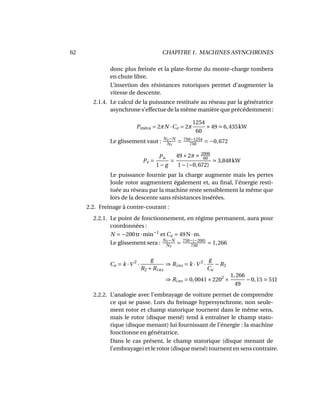 62 CHAPITRE 1. MACHINES ASYNCHRONES
donc plus freinée et la plate-forme du monte-charge tombera
en chute libre.
L’insertion des résistances rotoriques permet d’augmenter la
vitesse de descente.
2.1.4. Le calcul de la puissance restituée au réseau par la génératrice
asynchrone s’effectue de la même manière que précédemment :
Pméca = 2πN ·Ce = 2π
1254
60
×49 6,435kW
Le glissement vaut : NS−N
NS
= 750−1254
750 = −0,672
Pe =
Pu
1− g
=
49×2π× 2006
60
1−(−0,672)
3,848kW
Le puissance fournie par la charge augmente mais les pertes
Joule rotor augmentent également et, au ﬁnal, l’énergie resti-
tuée au réseau par la machine reste sensiblement la même que
lors de la descente sans résistances insérées.
2.2. Freinage à contre-courant :
2.2.1. Le point de fonctionnement, en régime permanent, aura pour
coordonnées :
N = −200tr·min−1
et Ce = 49N·m.
Le glissement sera : NS−N
NS
= 750−(−200)
750
= 1,266
Ce = k ·V 2
·
g
R2 +Rins
⇒ Rins = k ·V 2
·
g
Ce
−R2
⇒ Rins = 0,0041×2202
×
1,266
49
−0,15 5Ω
2.2.2. L’analogie avec l’embrayage de voiture permet de comprendre
ce qui se passe. Lors du freinage hypersynchrone, non seule-
ment rotor et champ statorique tournent dans le même sens,
mais le rotor (disque mené) tend à entraîner le champ stato-
rique (disque menant) lui fournissant de l’énergie : la machine
fonctionne en génératrice.
Dans le cas présent, le champ statorique (disque menant de
l’embrayage) et le rotor (disque mené) tournent en sens contraire.
 