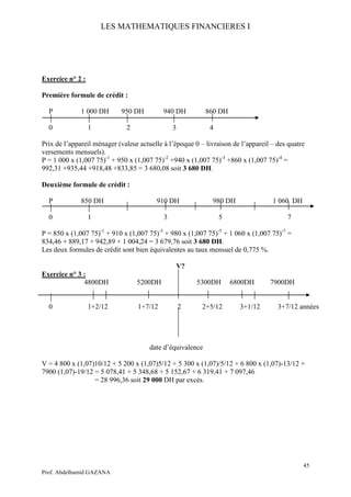LES MATHEMATIQUES FINANCIERES I
45
Prof. Abdelhamid GAZANA
Exercice n° 2 :
Première formule de crédit :
P 1 000 DH 950 DH 940 DH 860 DH
0 1 2 3 4
Prix de l’appareil ménager (valeur actuelle à l’époque 0 – livraison de l’appareil – des quatre
versements mensuels).
P = 1 000 x (1,007 75)-1
+ 950 x (1,007 75)-2
+940 x (1,007 75)-3
+860 x (1,007 75)-4
=
992,31 +935,44 +918,48 +833,85 = 3 680,08 soit 3 680 DH.
Deuxième formule de crédit :
P 850 DH 910 DH 980 DH 1 060 DH
0 1 3 5 7
P = 850 x (1,007 75)-1
+ 910 x (1,007 75)-3
+ 980 x (1,007 75)-5
+ 1 060 x (1,007 75)-7
=
834,46 + 889,17 + 942,89 + 1 004,24 = 3 679,76 soit 3 680 DH.
Les deux formules de crédit sont bien équivalentes au taux mensuel de 0,775 %.
V?
Exercice n° 3 :
4800DH 5200DH 5300DH 6800DH 7900DH
0 1+2/12 1+7/12 2 2+5/12 3+1/12 3+7/12 années
date d’équivalence
V = 4 800 x (1,07)10/12 + 5 200 x (1,07)5/12 + 5 300 x (1,07)/5/12 + 6 800 x (1,07)-13/12 +
7900 (1,07)-19/12 = 5 078,41 + 5 348,68 + 5 152,67 + 6 319,41 + 7 097,46
= 28 996,36 soit 29 000 DH par excès.
 