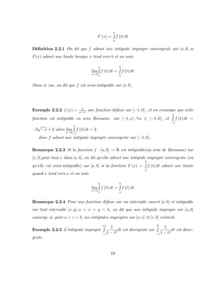 F (x) =
x
R
a
f (t) dt
Dé…nition 2.2.1 On dit que f admet une intégrale impropre convergente sur [a; b[ si
F(x) admet une limite lorsque x tend vers b et on note
lim
x!b
x
R
a
f (t) dt =
b
R
a
f (t) dt
Dans ce cas, on dit que f est semi-intégrable sur [a; b[.
Exemple 2.2.2 f (x) = 1
p
x
une fonction dé…nie sur [ 1; 0[ ; et on remarque que cette
fonction est intégrable en sens Riemann sur [ 1; ] ; 8 2 [ 1; 0[ ; et
x
R
1
f (t) dt =
2
p
x + 2 alors lim
x!0
x
R
1
f (t) dt = 2
donc f admet une intégrale impropre convergente sur [ 1; 0[ :
Remarque 2.2.3 Si la fonction f : ]a; b] ! R est intégrable(au sens de Riemann) sur
[x; b];pour tout x dans ]a; b], on dit qu’
elle admet une intégrale impropre convergente (ou
qu’
elle est semi-intégrable) sur ]a; b] si la fonction F (x) =
b
R
x
f (t) dt admet une limite
quand x tend vers a et on note
lim
x!a
b
R
x
f (t) dt =
b
R
a
f (t) dt
Remarque 2.2.4 Pour une fonction dé…nie sur un intervalle ouvert ]a; b[ et intégrable
sur tout intervalle [x; y]; a < x < y < b, on dit que son intégrale impropre sur ]a; b[
converge si, pour a < c < b, ses intégrales impropres sur ]a; c] et [c; b[ existent.
Exemple 2.2.5 L’
intégrale impropre
+1
R
1
1
1 t2
dt est divergente car
0
R
1
1
1 t2
dt est diver-
gente.
19
 
