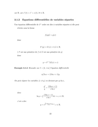 sur R ,car x0
(t) = et
= x (t) ; 8t 2 R.
3.1.2 Equations di¤érentièlles de variables séparées
Une équation di¤érentielle de 1er
ordre est dite à variables séparées si elle peut
s’
écrire sous la forme
f(y)y0
= g(x)
donc
F (y) = G (x) + k; k 2 R:
( F est une primitive de f et G est une primitive de g)
donc
y = F 1
(G(x) + c)
Exemple 3.1.2 Résoudre sur I = [2; +1[ l’
équation di¤érentielle
xy0
ln x = (3 ln x + 1)y
On peut séparer les variables (x et y) en divisant par yx ln x,
y0
y
=
(3 ln x + 1)
x ln x
donc
ln y =
R (3 ln x + 1)
x ln x
dx + c; c 2 R:
c’
est a dire
y = e
R (3 ln x+1)
x ln x
dx+c
; c 2 R:
22
 