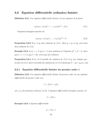 3.2 Equation di¤érentielle ordinaires linéaire
Dé…nition 3.2.1 Une équation di¤érentielle linéaire est une équation de la forme
a0(x)y + a1(x)y0
+ ::: + an(x)y(n)
= f(x) (3.1)
l’
équation homogéne associée est
a0(x)y + a1(x)y0
+ ::: + an(x)y(n)
= 0 (3.2)
Proposition 3.2.2 Si y1 et y2 deux solutions de (3.2). Alors y1 + y2 et y1 sout aussi
deux solutions de (3.2).
Exemple 3.2.3 y1(x) = x et y2(x) = 5 deux solutions de l’
équation y000
+ y00
= 0, alors
y3(x) = x + 5 et y4(x) = 10x sont aussi des solutions.
Proposition 3.2.4 Si S0 est l’
ensemble des solutions de (3.2) et yp une solution par-
ticuière de (3.1), alors l’
ensemble des solutions de (3.1) est donné par S = fy + yp=y 2 S0g :
3.2.1 Equation di¤érentielle linéaire du premier ordre 1
Dé…nition 3.2.5 Une équation di¤érentielle linéaire du premier ordre est une équation
di¤érentielle du premier ordre avec
x0
= f(t):x + g(t)
avec f; g des fonctions continues sur R. L’
équation di¤érentielle homogène associée est
x0
= f(t):x
Exemple 3.2.6 L’
équation di¤érentielle
y0
= t2
y + t
23
 