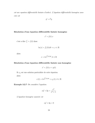 est une equation di¤érentielle linéaire d’
ordre1. L’
équation di¤érentielle homogène asso-
ciée est
y0
= t2
y
Résolution d’
une équation di¤érentièlle linéaire homogène
x0
= f(t):x
c’
est a dire x0
x
= f(t) donc
ln jxj =
R
f(t)dt + c; c 2 R
alors
x = ke
R
f(t)dt
; k 2 R
Résolution d’
une équation di¤érentièlle linéaire non homogène
x0
= f(t):x + g(t)
Si xp est une solution particulière de cette équation
alors
x (t) = ke
R
f(t)dt
+ xp (t) ; k 2 R
Exemple 3.2.7 On considère l’
equation
xy0
+ 2y =
x2
x2 + 1
L’
équation homogène associée est
xy0
+ 2y = 0
24
 