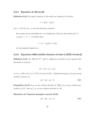 3.2.2 Equation de Bernoulli
Dé…nition 3.2.8 On appelle équation de Bernoulli une équation de la forme
x0
= p(t)x + q(t)x
avec 2 R= f1g et p , q sont des fonctions continues.
On se place sur les intervalles où x ne s’
annule pas. On peut alors diviser par x ,
et poser z = x1
, on obtient alors
z0
= (1 )(p(t)z + q(t))
est une équation linéaire en z.
3.2.3 Equations di¤érentièlles linéaires d’
ordre 2 (EDL d’
ordre2)
Dé…nition 3.2.9 Une EDL du 2eme
ordre à coe¢ cients constants est une équation dif-
férentielle de la forme
ay00
+ by0
+ cy = f(x) (E)
ou a; b; c 2 R(a 6= 0) et f 2 C0
(I) (I ouvert de R). L’
équation homogène (ou sans second
membre) associée est
ay00
+ by0
+ cy = 0 (EH)
Proposition 3.2.10 Si yh est une solution générale de (EH) et yp est une solution par-
ticulière de (E). Alors yp + yh est une solution générale de (E)
Résolution de l’
équation homogène associée (E.H.)
ay00
+ by0
+ cy = 0 (EH)
26
 