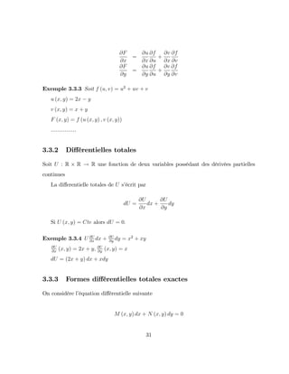 @F
@x
=
@u
@x
@f
@u
+
@v
@x
@f
@v
@F
@y
=
@u
@y
@f
@u
+
@v
@y
@f
@v
Exemple 3.3.3 Soit f (u; v) = u2
+ uv + v
u (x; y) = 2x y
v (x; y) = x + y
F (x; y) = f (u (x; y) ; v (x; y))
...............
3.3.2 Di¤érentielles totales
Soit U : R R ! R une fonction de deux variables possédant des dérivées partielles
continues
La di¤erentielle totales de U s’
écrit par
dU =
@U
@x
dx +
@U
@y
dy
Si U (x; y) = Cte alors dU = 0:
Exemple 3.3.4 U @U
@x
dx + @U
@y
dy = x2
+ xy
@U
@x
(x; y) = 2x + y; @U
@y
(x; y) = x
dU = (2x + y) dx + xdy
3.3.3 Formes di¤érentielles totales exactes
On considère l’
équation di¤érentielle suivante
M (x; y) dx + N (x; y) dy = 0
31
 