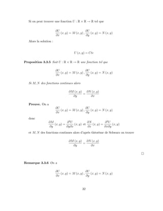 Si on peut trouver une fonction U : R R ! R tel que
@U
@x
(x; y) = M (x; y) ;
@U
@y
(x; y) = N (x; y)
Alors la solution :
U (x; y) = Cte
Proposition 3.3.5 Soit U : R R ! R une fonction tel que
@U
@x
(x; y) = M (x; y) ;
@U
@y
(x; y) = N (x; y)
Si M; N des fonctions continues alors
@M (x; y)
@y
=
@N (x; y)
@x
Preuve. On a
@U
@x
(x; y) = M (x; y) ;
@U
@y
(x; y) = N (x; y)
donc
@M
@y
(x; y) =
@2
U
@y@x
(x; y) et
@N
@x
(x; y) =
@2
U
@x@y
(x; y)
et M; N des fonctions continues alors d’
aprés théorème de Schwarz on trouve
@M (x; y)
@y
=
@N (x; y)
@x
Remarque 3.3.6 On a
@U
@x
(x; y) = M (x; y) ;
@U
@y
(x; y) = N (x; y)
32
 