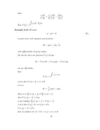 alors
1
F
@F
@y
=
1
M
@N
@x
@M
@y
donc F (y) = e
Z
1
M (@N
@x
@M
@y )dy
Exemple 3.3.9 Résoudre
y xy0
= 0 (E)
on peut écrire cette équation sous la forme
dV = ydx xdy = 0
cette di¤érentielle n’
est pas totales.
On cherche alors une fonction F (x) tel que
dU = F (x) dV = F (x) ydx F (x) xdy
est une di¤ totales
donc
F (x) = e
Z
1
x
(1+1)dx
c’
est a dire F (x) = 1
x2 + c; c 2 R
et on a
dU =
1
x2
(ydx xdy)
Donc on a @U
@x
(x; y) = y
x2 et @U
@y
(x; y) = 1
x
alors U (x; y) = y
x
+ k (y)
ce qui implique @U
@y
(x; y) = 1
x
+ k0
(y) = 1
x
c’
est à dire k0
(y) = 0 =) k (y) = Cte:
U (x; y) = y
x
+ Cte:
donc la solution est y
x
= Cte: =) y = cx; c 2 R
37
 