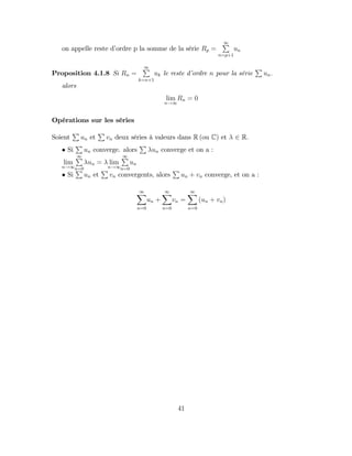 on appelle reste d’
ordre p la somme de la série Rp =
1
P
n=p+1
un
Proposition 4.1.8 Si Rn =
1
P
k=n+1
uk le reste d’
ordre n pour la série
P
un:
alors
lim
n!1
Rn = 0
Opérations sur les séries
Soient
P
un et
P
vn deux séries à valeurs dans R (ou C) et 2 R.
Si
P
un converge. alors
P
un converge et on a :
lim
n!1
1
P
n=0
un = lim
n!1
1
P
n=0
un
Si
P
un et
P
vn convergents, alors
P
un + vn converge, et on a :
1
X
n=0
un +
1
X
n=0
vn =
1
X
n=0
(un + vn)
41
 