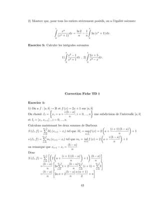 2) Montrer que, pour tous les entiers strictement positifs, on a l’
égalité suivante:
1
Z
0
xn
(xn + 1)
dx =
ln 2
n
1
n
1
Z
0
ln (xn
+ 1) dx:
Exercice 5: Calculer les intégrales suivantes
1)
1
Z
0
x2
1
x2 + 1
dx ; 2)
1
Z
0
2x + 5
x3 x
dx:
Correction Fiche TD 1
Exercice 1:
1) On a f : [a; b] ! R et f (x) = 2x + 1 sur [a; b]
On choisit 4 = xi = a +
i (b a)
n
; i = 0; :::; n une subdivision de l’
intervalle [a; b]
et Ii = [xi; xi+1[ ; ; i = 0; :::; n:
Calculons maintenant les deux sommes de Darboux
S (4; f) =
n 1
P
i=0
Mi (xi+1 xi) tel que Mi = sup
x2Ii
f (x) = 2 a +
(i + 1) (b a)
n
+ 1
s (4; f) =
n 1
P
i=0
mi (xi+1 xi) tel que mi = inf
x2Ii
f (x) = 2 a +
i (b a)
n
+ 1
on remarque que xi+1 xi =
(b a)
n
Donc
S (4; f) =
n 1
P
i=0
2 a +
(i + 1) (b a)
n
+ 1
(b a)
n
=
(b a)
n
2a
n 1
P
1
i=0
+ 2
(b a)
n
n 1
P
i=0
(i + 1) +
n 1
P
i=0
1
=
(b a)
n
2a:n + 2
(b a)
n
n (n + 1)
2
+ n
43
 