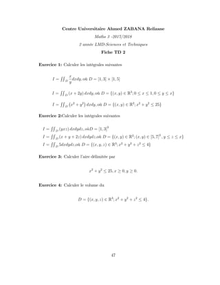 Centre Universitaire Ahmed ZABANA Relizane
Maths 3 -2017/2018
2 année LMD-Sciences et Techniques
Fiche TD 2
Exercice 1: Calculer les intégrales suivantes
I =
RR
D
x
y
dxdy; où D = [1; 3] [1; 5]
I =
RR
D
(x + 2y) dxdy; où D = f(x; y) 2 R2
; 0 x 1; 0 y xg
I =
RR
D
x2
+ y2
dxdy; où D = f(x; y) 2 R2
; x2
+ y2
25g
Exercice 2:Calculer les intégrales suivantes
I =
RR
D
(yxz) dxdydz; ouD = [1; 3]3
I =
RR
D
(x + y + 2z) dxdydz;où D = f(x; y) 2 R2
; (x; y) 2 [5; 7]2
; y z xg
I =
RR
D
5dxdydz;où D = f(x; y; z) 2 R3
; x2
+ y2
+ z2
4g
Exercice 3: Calculer l’
aire délimitée par
x2
+ y2
25; x 0; y 0:
Exercice 4: Calculer le volume du
D = f(x; y; z) 2 R3
; x2
+ y2
+ z2
4g:
47
 