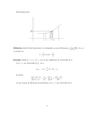Géométriquement
Dé…nition 1.1.2 On dit la fonction f est intégrable au sens de Riemann si lim
(4)!0
R (f; 4; ) =
I est …nie 8 ;
I =
b
R
a
f (x) dx =
b
R
a
f
Exemple 1.1.3 xi = i
n
; i = 0; :::; n est une subdivision de l’
intervalle [0; 1]
f (x) = x sur l’
intervalle [0; 1] ; on a
(xi+1 xi) =
1
n
; 8i = 0; :::; n
la somme
n 1
P
i=0
i
n
i + 1
n
i
n
=
n 1
P
i=0
i
n2
=
n (n 1)
2n2
;
est une somme de Riemann da la fonction f (x) = x sur l’
intervalle [0; 1] :
4
 