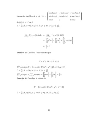 La matrice jacoblien de ' est j (') =
0
B
B
B
@
cos cos -r sin cos -r cos sin
sin cos r cos cos -r sin sin
sin 0 r cos
1
C
C
C
A
det(j (')) = r2
cos
4 = (r; ; z) =0 r 2 et 0 2 ; 2 2
:
RRR
D
f(x; y; z)dxdydz =
RRR
4
r2
jcos j drd d
=
5
R
0
r2
dr
2
R
0
d
2
4
2
R
2
cos d
3
5
=
4
3
23
Exercice 3: Calculons l’
aire délimitée par
x2
+ y2
25; x 0; y 0
RRR
D
dxdydz; D = f(x; y; z) 2 R3
=x2
+ y2
25; x 0; y 0g
4 = (r; ; z) =0 r 5 et 0 2
RRR
D
dxdydz =
RRR
4
rdrd dz =
5
R
0
rdr
"
2
R
0
d
#
= 25
4
Exercice 4: Calculons le volume du
D = f(x; y; z) 2 R3
; x2
+ y2
+ z2
4g
4 = (r; ; ) =0 r 2 et 0 2 ; 2 2
49
 