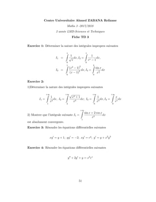 Centre Universitaire Ahmed ZABANA Relizane
Maths 3 -2017/2018
2 année LMD-Sciences et Techniques
Fiche TD 3
Exercice 1: Déterminer la nature des intégrales impropres suivantes
I1 =
1
Z
0
1
p
x
dx; I2 =
1
Z
0
1
ex 1
dx;
I3 =
1
Z
0
(x2
1)
2
(x 1)2 dx; I4 =
3
Z
0
sin x
x
2
3
dx
Exercice 2:
1)Déterminer la nature des intégrales impropres suivantes
I1 =
+1
Z
1
1
x2
dx; I2 =
+1
Z
2
p
x2 + 1
x3
dx; I3 =
+1
Z
0
1
x3
dx; I4 =
+1
Z
0
x
ex
dx
2) Montrer que l’
intégrale suivante I1 =
+1
Z
1
sin x + 2 cos x
x2
dx
est absolument convergente.
Exercice 3: Résoudre les équations di¤érentielles suivantes
xy0
= y + 1; yy0
= 2; xy0
= ey
; y0
= y + x2
y3
Exercice 4: Résoudre les équations di¤érentielles suivantes
y00
+ 2y0
+ y = x2
ex
51
 