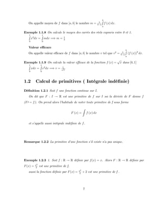 On appelle moyen de f dans [a; b] le nombre m = 1
b a
b
R
a
f (x) dx:
Exemple 1.1.8 On calcule le moyen des carrés des réels copmris entre 0 et 1.
1
R
0
x2
dx =
1
R
0
mdx =) m = 1
3
Valeur e¢ cace
On appelle valeur e¢ cace de f dans [a; b] le nombre v tel que v2
= 1
b a
b
R
a
(f (x))2
dx:
Exemple 1.1.9 On calcule la valeur e¢ cace de la fonction f (x) =
p
x dans [0; 1]
1
R
0
xdx =
1
R
0
v2
dx =) v = 1
p
2
:
1.2 Calcul de primitives ( Intégrale indé…nie)
Dé…nition 1.2.1 Soit f une fonction continue sur I.
On dit que F : I ! R est une primitive de f sur I ssi la dérivée de F donne f
(F0 = f). On prend alors l’
habitude de noter toute primitive de f sous forme
F (x) =
Z
f (x) dx
et s’
appelle aussi intégrale indé…nie de f.
Remarque 1.2.2 La primitive d’
une fonction s’
il existe n’
a pas unique.
Exemple 1.2.3 1. Soit f : R ! R dé…nie par f(x) = x. Alors F : R ! R dé…nie par
F(x) = x2
2
est une primitive de f,
aussi la fonction dé…nie par F(x) = x2
2
+ 2 est une primitive de f .
7
 