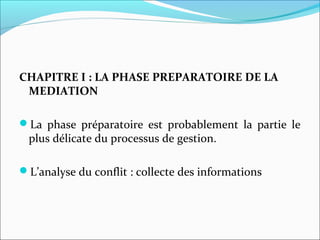 CHAPITRE I : LA PHASE PREPARATOIRE DE LA
MEDIATION
La phase préparatoire est probablement la partie le
plus délicate du processus de gestion.
L’analyse du conflit : collecte des informations
 