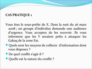 CAS PRATIQUE 1
Vous êtes le sous-préfet de X. Dans la nuit du 26 mars
2008 ; un groupe d’individus demande une audience
d’urgence. Vous acceptez de les recevoir. Ils vous
informent que les Y seraient prêts à attaquer les
Gakaq de la zone Est.
Quels sont les moyens de collecte d’information dont
vous disposez ?
De quel conflit s’agit-il ?
Quelle est la nature du conflit ?
 