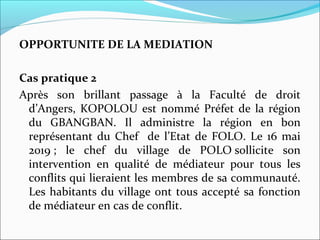 OPPORTUNITE DE LA MEDIATION
Cas pratique 2
Après son brillant passage à la Faculté de droit
d’Angers, KOPOLOU est nommé Préfet de la région
du GBANGBAN. Il administre la région en bon
représentant du Chef de l’Etat de FOLO. Le 16 mai
2019 ; le chef du village de POLO sollicite son
intervention en qualité de médiateur pour tous les
conflits qui lieraient les membres de sa communauté.
Les habitants du village ont tous accepté sa fonction
de médiateur en cas de conflit.
 