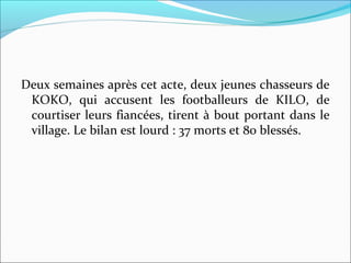 Deux semaines après cet acte, deux jeunes chasseurs de
KOKO, qui accusent les footballeurs de KILO, de
courtiser leurs fiancées, tirent à bout portant dans le
village. Le bilan est lourd : 37 morts et 80 blessés.
 