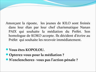Amorçant la riposte, les jeunes de KILO sont freinés
dans leur élan par leur chef charismatique Nanan
PAIX qui souhaite la médiation du Préfet. Son
homologue de KOKO accepte. Ils décident d’écrire au
Préfet qui souhaite les recevoir immédiatement.
Vous êtes KOPOLOU.
Opterez-vous pour la médiation ?
N’enclencherez- vous pas l’action pénale ?
 